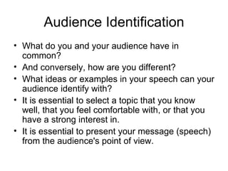 Audience Identification What do you and your audience have in common?  And conversely, how are you different?  What ideas or examples in your speech can your audience identify with?  It is essential to select a topic that you know well, that you feel comfortable with, or that you have a strong interest in.  It is essential to present your message (speech) from the audience's point of view.  