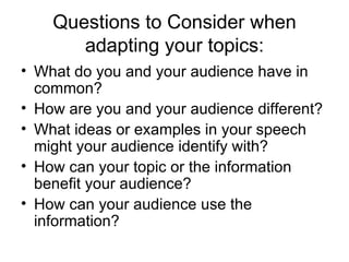 Questions to Consider when adapting your topics: What do you and your audience have in common?  How are you and your audience different?  What ideas or examples in your speech might your audience identify with?  How can your topic or the information benefit your audience?  How can your audience use the information? 