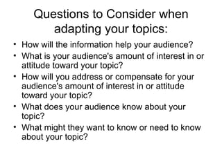 Questions to Consider when adapting your topics: How will the information help your audience?  What is your audience's amount of interest in or attitude toward your topic?  How will you address or compensate for your audience's amount of interest in or attitude toward your topic?  What does your audience know about your topic?  What might they want to know or need to know about your topic?  