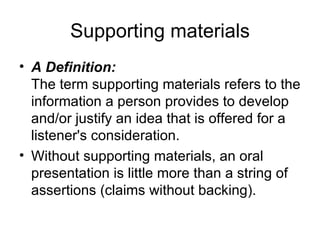 Supporting materials A Definition: The term supporting materials refers to the information a person provides to develop and/or justify an idea that is offered for a listener's consideration.  Without supporting materials, an oral presentation is little more than a string of assertions (claims without backing).  