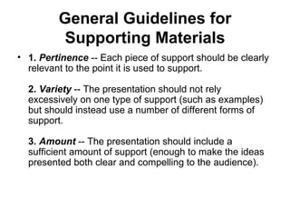 General Guidelines for Supporting Materials 1.  Pertinence  -- Each piece of support should be clearly relevant to the point it is used to support. 2.  Variety  -- The presentation should not rely excessively on one type of support (such as examples) but should instead use a number of different forms of support. 3.  Amount   -- The presentation should include a sufficient amount of support (enough to make the ideas presented both clear and compelling to the audience). 