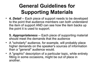 General Guidelines for Supporting Materials 4.  Detail  -- Each piece of support needs to be developed to the point that audience members can both understand the item of support AND can see how the item backs up the point it is used to support. 5.  Appropriateness  -- Each piece of supporting material should meet the demands that the audience  A "scholarly" audience, for example, will probably place higher demands on the speaker's sources of information than a "general" audience would.  A "graphic" description of a particular topic, while entirely fitting in some occasions, might be out of place in another.  