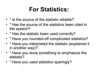For Statistics: * Is the source of the statistic reliable? * Has the source of the statistics been cited in the speech? * Has the statistic been used correctly? * Have you rounded-off complicated statistics? * Have you interpreted the statistic (explained it in another way)? * Have you done something to emphasize the statistic? * Have you used statistics sparingly?  