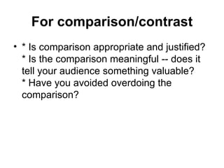 For comparison/contrast * Is comparison appropriate and justified? * Is the comparison meaningful -- does it tell your audience something valuable? * Have you avoided overdoing the comparison?  