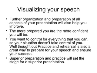 Visualizing your speech Further organization and preparation of all aspects of your presentation will also help you improve.  The more prepared you are the more confident you will be.  You want to control for everything that you can, so your situation doesn't take control of you. Well thought out Practice and rehearsal is also a great way to prepare for your speech and ensure your success.  Superior preparation and practice will set the stage for a superior presentation.  