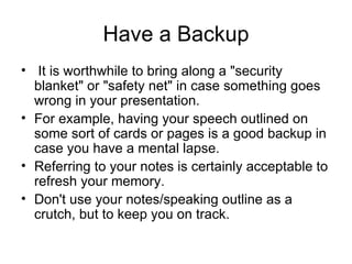 Have a Backup   It is worthwhile to bring along a "security blanket" or "safety net" in case something goes wrong in your presentation.  For example, having your speech outlined on some sort of cards or pages is a good backup in case you have a mental lapse.  Referring to your notes is certainly acceptable to refresh your memory.  Don't use your notes/speaking outline as a crutch, but to keep you on track.  