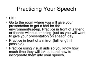 Practicing Your Speech DO! Go to the room where you will give your presentation to get a feel for the environment/set-up. Practice in front of a friend or friends without stopping, just as you will want to give your presentation on speech day. Practice in front of a mirror (full length if possible). Practice using visual aids so you know how much time they will take up and how to incorporate them into your speech. 