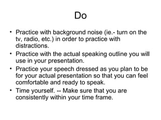 Do Practice with background noise (ie.- turn on the tv, radio, etc.) in order to practice with distractions. Practice with the actual speaking outline you will use in your presentation. Practice your speech dressed as you plan to be for your actual presentation so that you can feel comfortable and ready to speak. Time yourself. -- Make sure that you are consistently within your time frame. 