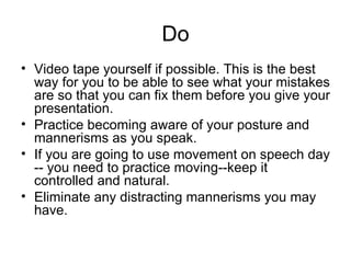 Do Video tape yourself if possible. This is the best way for you to be able to see what your mistakes are so that you can fix them before you give your presentation.  Practice becoming aware of your posture and mannerisms as you speak.  If you are going to use movement on speech day -- you need to practice moving--keep it controlled and natural.  Eliminate any distracting mannerisms you may have.  