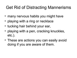 Get Rid of Distracting Mannerisms many nervous habits you might have playing with a ring or necklace tucking hair behind your ear,  playing with a pen, cracking knuckles, etc.).  These are actions you can easily avoid doing if you are aware of them.  