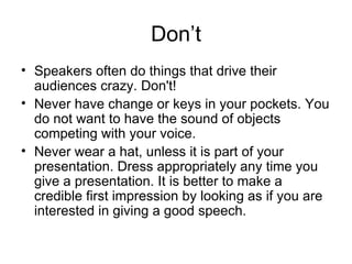 Don’t Speakers often do things that drive their audiences crazy. Don't! Never have change or keys in your pockets. You do not want to have the sound of objects competing with your voice. Never wear a hat, unless it is part of your presentation. Dress appropriately any time you give a presentation. It is better to make a credible first impression by looking as if you are interested in giving a good speech. 