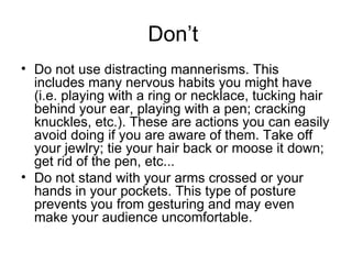 Don’t  Do not use distracting mannerisms. This includes many nervous habits you might have (i.e. playing with a ring or necklace, tucking hair behind your ear, playing with a pen; cracking knuckles, etc.). These are actions you can easily avoid doing if you are aware of them. Take off your jewlry; tie your hair back or moose it down; get rid of the pen, etc... Do not stand with your arms crossed or your hands in your pockets. This type of posture prevents you from gesturing and may even make your audience uncomfortable. 