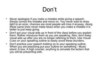 Don’t Never apologize if you make a mistake while giving a speech. Simply correct the mistake and move on. You never want to draw light to an error, chances are most people will miss it anyway. Along these same lines never make faces when you make a mistake it is better to just keep going. Don't put your visual aids up in front of the class before you explain them. Rather introduce them as you are speaking. Also, don't keep visual aids up after you are no longer referring to them. Use Visual Cues on your speaking outline to easily avoid these blunders. Don't practice your speech holding on to your speaking outline. When you are practicing put your outline on something - Music stand; A box; A high counter, anything to simulate the lectern that you will be presenting with.  