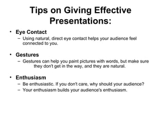 Tips on Giving Effective Presentations: Eye Contact    Using natural, direct eye contact helps your audience feel   connected to you.   Gestures    Gestures can help you paint pictures with words, but make sure          they don't get in the way, and they are natural.   Enthusiasm    Be enthusiastic. If you don't care, why should your audience? Your enthusiasm builds your audience's enthusiasm.  