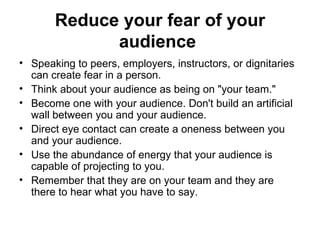 Reduce your fear of your audience   Speaking to peers, employers, instructors, or dignitaries can create fear in a person.  Think about your audience as being on "your team."  Become one with your audience. Don't build an artificial wall between you and your audience.  Direct eye contact can create a oneness between you and your audience.  Use the abundance of energy that your audience is capable of projecting to you.  Remember that they are on your team and they are there to hear what you have to say.  