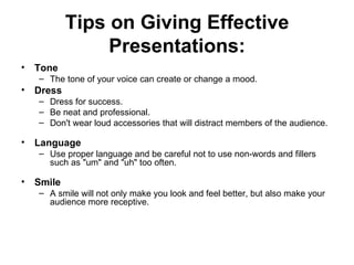 Tips on Giving Effective Presentations: Tone    The tone of your voice can create or change a mood.  Dress    Dress for success.  Be neat and professional.  Don't wear loud accessories that will distract members of the audience.   Language    Use proper language and be careful not to use non-words and fillers  such as "um" and "uh" too often.   Smile    A smile will not only make you look and feel better, but also make your audience more receptive.  