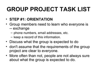 GROUP PROJECT TASK LIST STEP #1: ORIENTATION Group members need to learn who everyone is -- exchange  phone numbers, email addresses, etc.  keep a record of this information. Discuss what the group is expected to do  don't assume that the requirements of the group project are clear to everyone.  More often than not, people are not always sure about what the group is expected to do.  