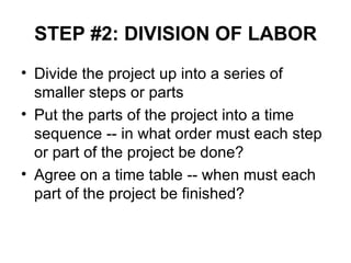STEP #2: DIVISION OF LABOR Divide the project up into a series of smaller steps or parts Put the parts of the project into a time sequence -- in what order must each step or part of the project be done?  Agree on a time table -- when must each part of the project be finished? 