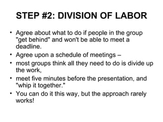 STEP #2: DIVISION OF LABOR Agree about what to do if people in the group "get behind" and won't be able to meet a deadline. Agree upon a schedule of meetings – most groups think all they need to do is divide up the work,  meet five minutes before the presentation, and "whip it together."  You can do it this way, but the approach rarely works! 
