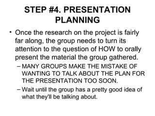 STEP #4. PRESENTATION PLANNING Once the research on the project is fairly far along, the group needs to turn its attention to the question of HOW to orally present the material the group gathered. MANY GROUPS MAKE THE MISTAKE OF WANTING TO TALK ABOUT THE PLAN FOR THE PRESENTATION TOO SOON.  Wait until the group has a pretty good idea of what they'll be talking about. 