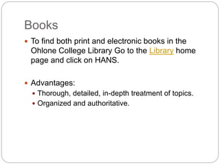 Books
 To find both print and electronic books in the
 Ohlone College Library Go to the Library home
 page and click on HANS.

 Advantages:
   Thorough, detailed, in-depth treatment of topics.
   Organized and authoritative.
 