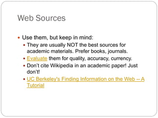 Web Sources

 Use them, but keep in mind:
   They are usually NOT the best sources for
    academic materials. Prefer books, journals.
   Evaluate them for quality, accuracy, currency.
   Don’t cite Wikipedia in an academic paper! Just
    don’t!
   UC Berkeley's Finding Information on the Web -- A
    Tutorial
 