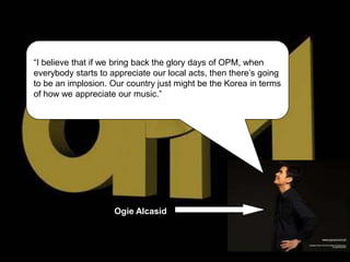 “I believe that if we bring back the glory days of OPM, when
everybody starts to appreciate our local acts, then there’s going
to be an implosion. Our country just might be the Korea in terms
of how we appreciate our music.”




                     Ogie Alcasid
 