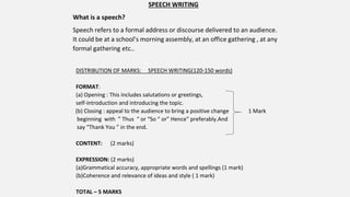 SPEECH WRITING
What is a speech?
Speech refers to a formal address or discourse delivered to an audience.
It could be at a school’s morning assembly, at an office gathering , at any
formal gathering etc..
DISTRIBUTION OF MARKS: SPEECH WRITING(120-150 words)
FORMAT:
(a) Opening : This includes salutations or greetings,
self-introduction and introducing the topic.
(b) Closing : appeal to the audience to bring a positive change 1 Mark
beginning with ” Thus “ or “So “ or” Hence” preferably.And
say “Thank You ” in the end.
CONTENT: (2 marks)
EXPRESSION: (2 marks)
(a)Grammatical accuracy, appropriate words and spellings (1 mark)
(b)Coherence and relevance of ideas and style ( 1 mark)
TOTAL – 5 MARKS
 