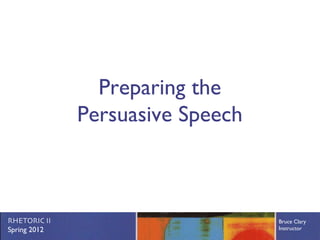 Preparing the
              Persuasive Speech



RHETORIC II                       Bruce Clary
Spring 2012                       Instructor
 