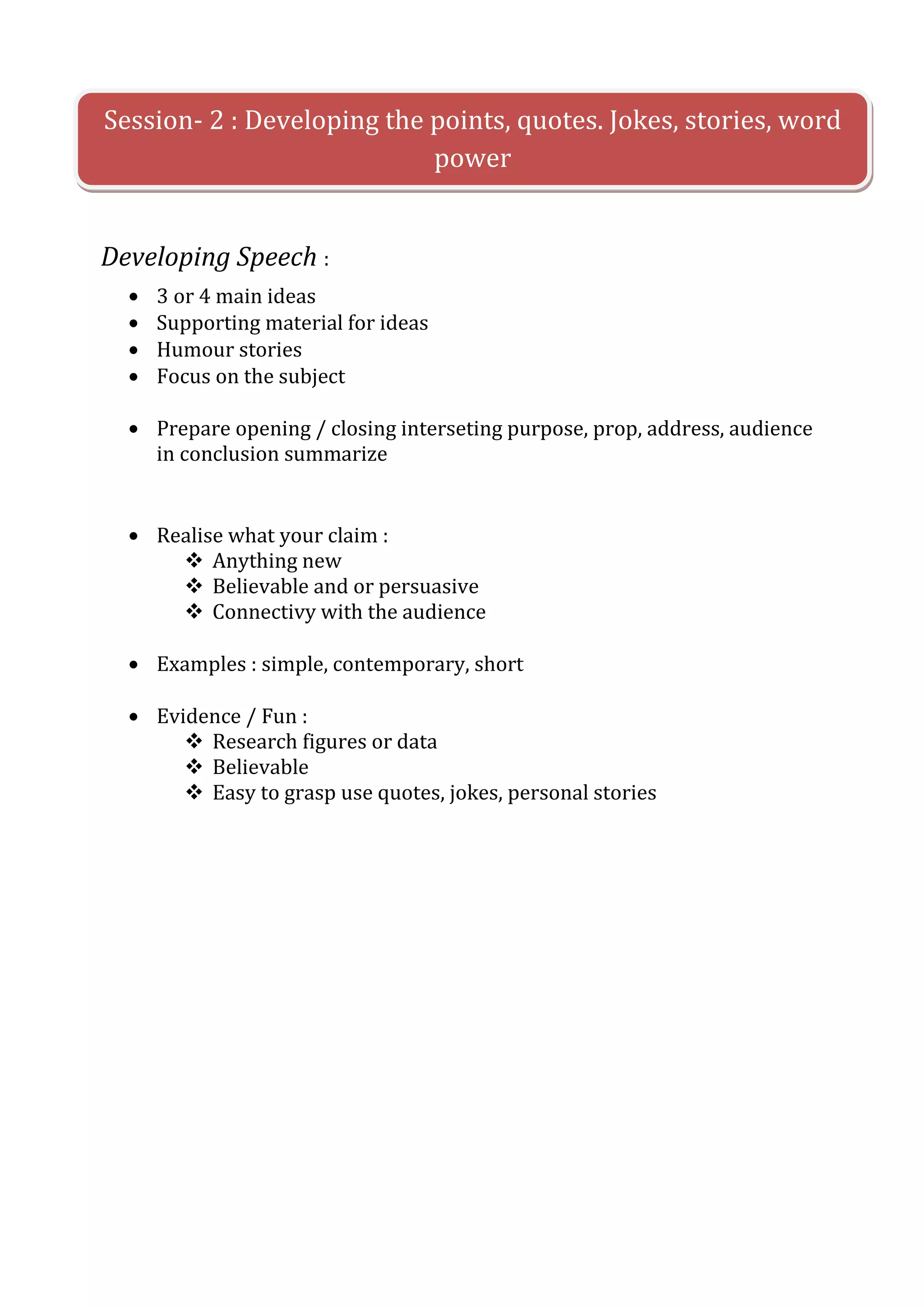 Session- 2 : Developing the points, quotes. Jokes, stories, word
                            power


Developing Speech :
    3 or 4 main ideas
    Supporting material for ideas
    Humour stories
    Focus on the subject

    Prepare opening / closing interseting purpose, prop, address, audience
    in conclusion summarize


    Realise what your claim :
       Anything new
       Believable and or persuasive
       Connectivy with the audience

    Examples : simple, contemporary, short

    Evidence / Fun :
        Research figures or data
        Believable
        Easy to grasp use quotes, jokes, personal stories
 
