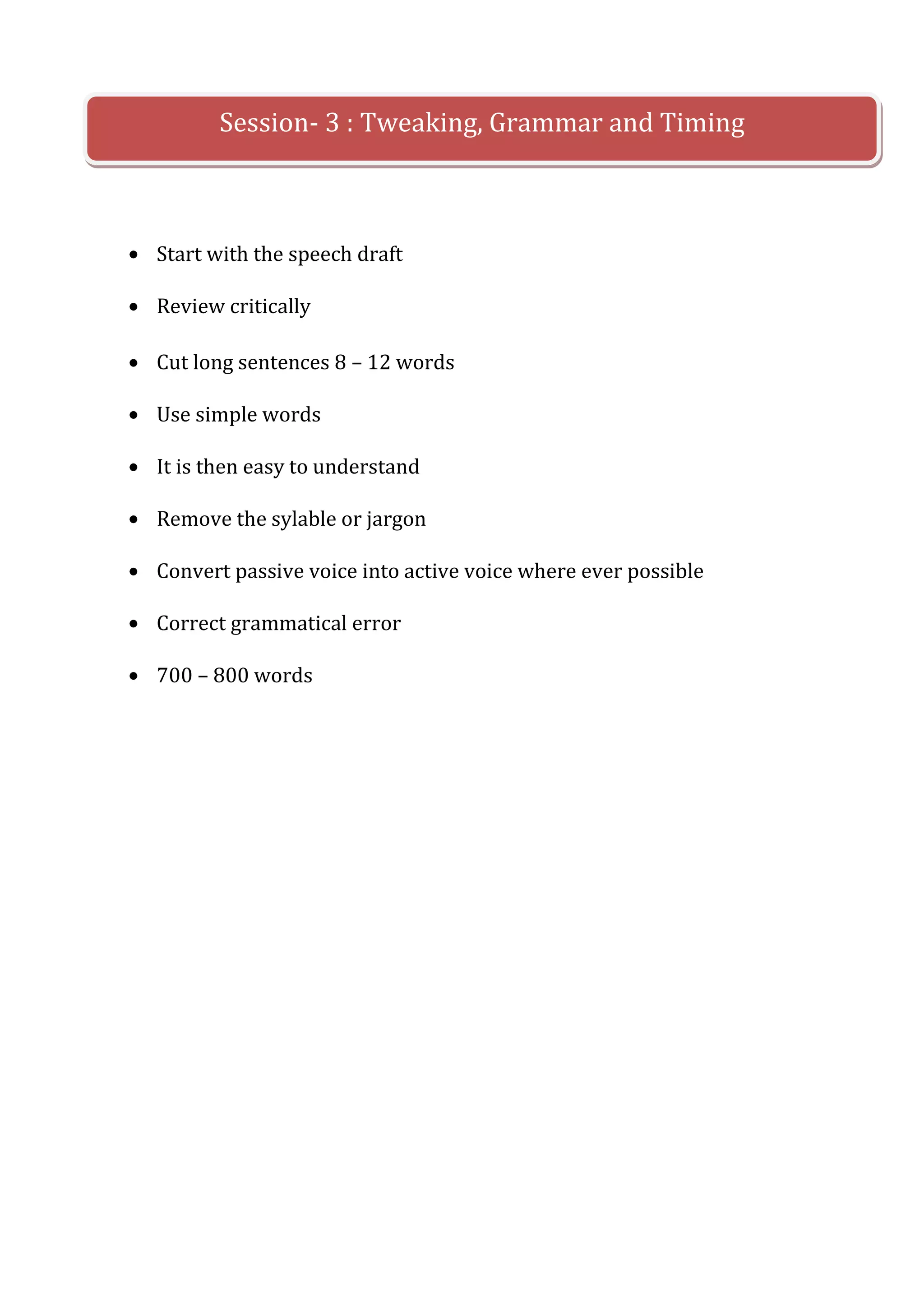 Session- 3 : Tweaking, Grammar and Timing



Start with the speech draft

Review critically

Cut long sentences 8 – 12 words

Use simple words

It is then easy to understand

Remove the sylable or jargon

Convert passive voice into active voice where ever possible

Correct grammatical error

700 – 800 words
 
