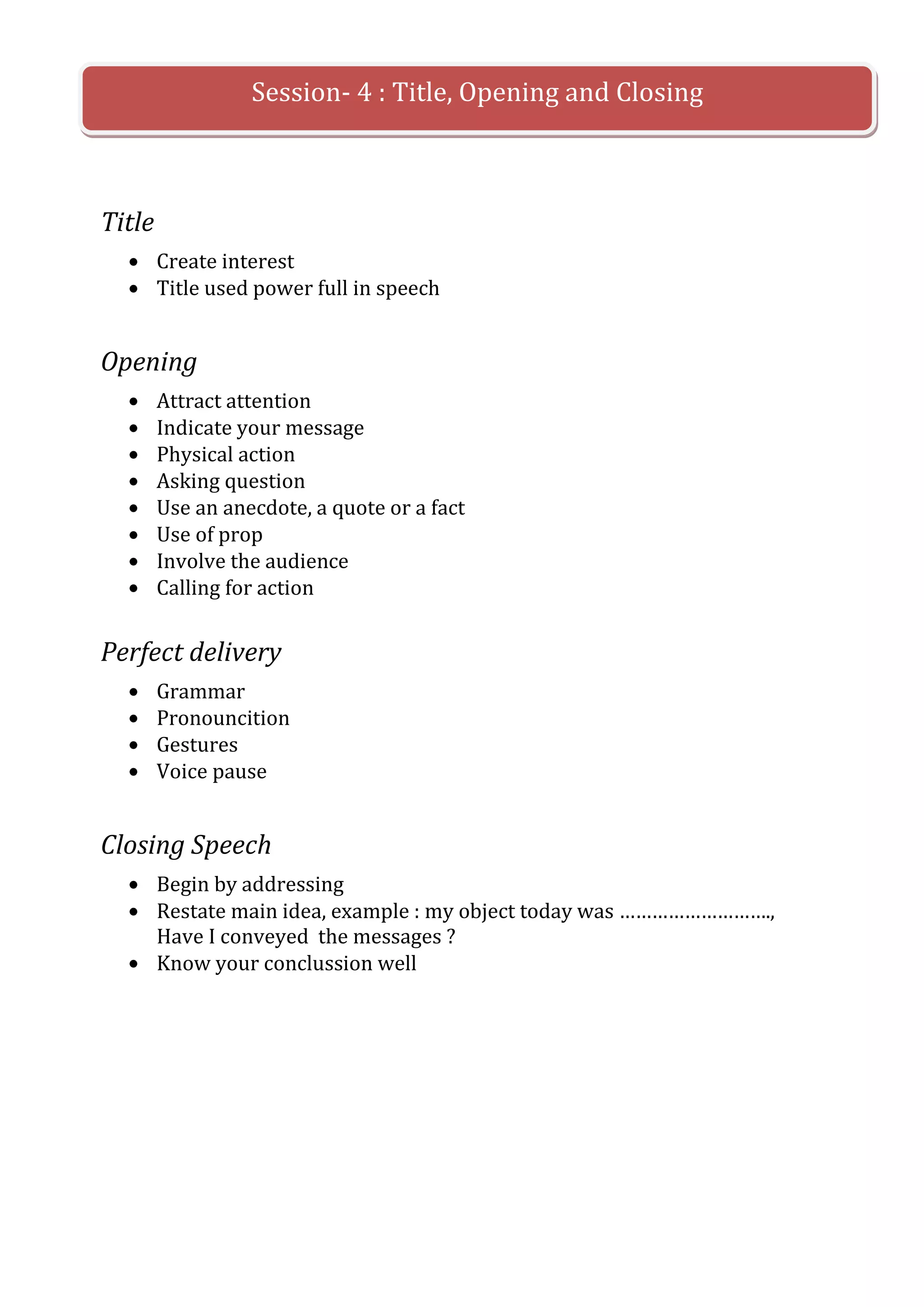 Session- 4 : Title, Opening and Closing



Title
        Create interest
        Title used power full in speech


Opening
        Attract attention
        Indicate your message
        Physical action
        Asking question
        Use an anecdote, a quote or a fact
        Use of prop
        Involve the audience
        Calling for action


Perfect delivery
        Grammar
        Pronouncition
        Gestures
        Voice pause


Closing Speech
        Begin by addressing
        Restate main idea, example : my object today was ……………………….,
        Have I conveyed the messages ?
        Know your conclussion well
 