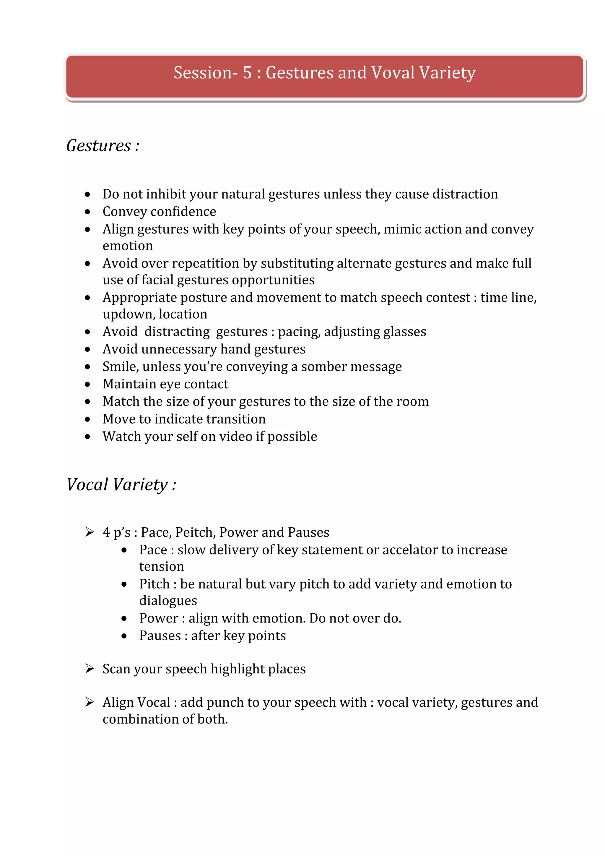 Session- 5 : Gestures and Voval Variety


Gestures :

     Do not inhibit your natural gestures unless they cause distraction
     Convey confidence
     Align gestures with key points of your speech, mimic action and convey
     emotion
     Avoid over repeatition by substituting alternate gestures and make full
     use of facial gestures opportunities
     Appropriate posture and movement to match speech contest : time line,
     updown, location
     Avoid distracting gestures : pacing, adjusting glasses
     Avoid unnecessary hand gestures
     Smile, unless you’re conveying a somber message
     Maintain eye contact
     Match the size of your gestures to the size of the room
     Move to indicate transition
     Watch your self on video if possible


Vocal Variety :

   4 p’s : Pace, Peitch, Power and Pauses
           Pace : slow delivery of key statement or accelator to increase
           tension
           Pitch : be natural but vary pitch to add variety and emotion to
           dialogues
           Power : align with emotion. Do not over do.
           Pauses : after key points

   Scan your speech highlight places

   Align Vocal : add punch to your speech with : vocal variety, gestures and
    combination of both.
 