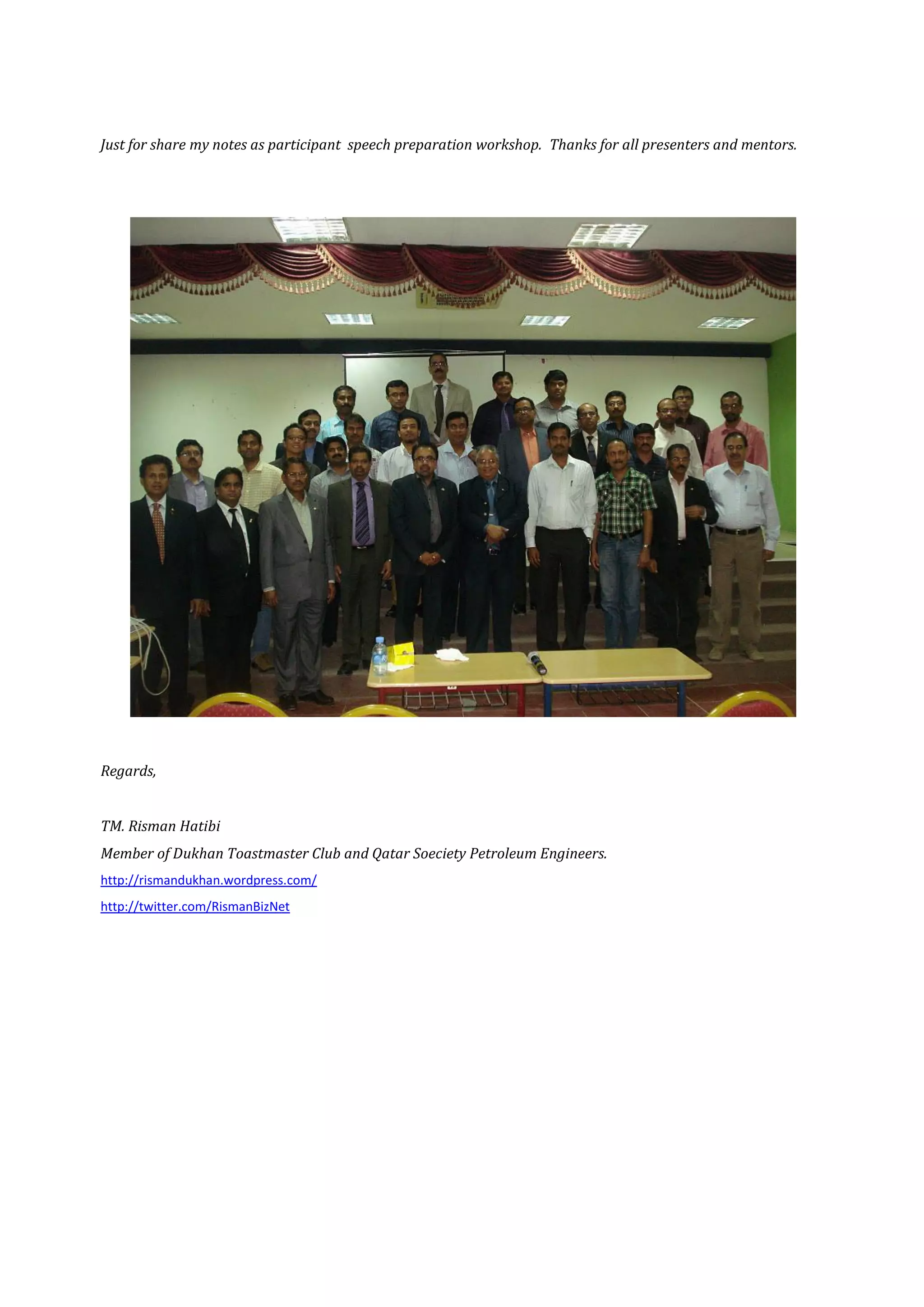 Just for share my notes as participant speech preparation workshop. Thanks for all presenters and mentors.




Regards,


TM. Risman Hatibi
Member of Dukhan Toastmaster Club and Qatar Soeciety Petroleum Engineers.
http://rismandukhan.wordpress.com/
http://twitter.com/RismanBizNet
 