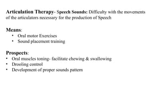 Articulation Therapy- Speech Sounds: Difficulty with the movements
of the articulators necessary for the production of Speech
Means:
• Oral motor Exercises
• Sound placement training
Prospects:
• Oral muscles toning- facilitate chewing & swallowing
• Drooling control
• Development of proper sounds pattern
 