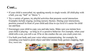Cont...
• If your child is nonverbal, try speaking mostly in single words. (If child play with
a ball, you say “ball” or “throw.”)
• Try a variety of games, try playful activities that promote social interaction.
Examples include singing, reciting nursery rhymes. During your interactions,
position yourself in front of your child and close to eye level it’s easier for child
see and hear.
• Encourages your child to copy you and take turns. Make sure you imitate how
your child is playing – so long as it’s a positive behavior. For example, when your
child rolls a car, you roll a car. If he or she crashes the car, you crash yours too.
• Use both your body and your voice when communicating for example, by
extending your hand to point object and label imitate body gesture clapping, high
five, wave etc.
 