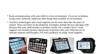 • Keep communicating with your child in every environment if you are in kitchen,
living room, bedroom, bathroom label things that available in environment
• Assistive technologies and visual supports can do more than take the place of
speech. They can foster its development. Examples include devices and apps with
pictures that your child touches to produce words. On a simpler level, visual
supports can include pictures and groups of pictures that your child can use to
indicate requests and thoughts. For more guidance on using visual supports.
 