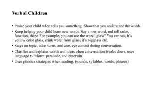 Verbal Children
• Praise your child when tells you something. Show that you understand the words.
• Keep helping your child learn new words. Say a new word, and tell color,
function, shape For example, you can use the word “glass" You can say, it’s
yellow color glass, drink water from glass, it’s big glass etc.
• Stays on topic, takes turns, and uses eye contact during conversation.
• Clarifies and explains words and ideas when conversation breaks down, uses
language to inform, persuade, and entertain.
• Uses phonics strategies when reading. (sounds, syllables, words, phrases)
 