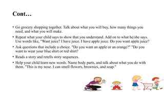 Cont…
• Go grocery shopping together. Talk about what you will buy, how many things you
need, and what you will make.
• Repeat what your child says to show that you understand. Add on to what he/she says.
Use words like, "Want juice? I have juice. I have apple juice. Do you want apple juice?
• Ask questions that include a choice. "Do you want an apple or an orange?" "Do you
want to wear your blue shirt or red shirt?
• Reads a story and retells story sequences.
• Help your child learn new words. Name body parts, and talk about what you do with
them. "This is my nose. I can smell flowers, brownies, and soap."
 