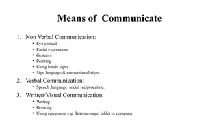 Means of Communicate
1. Non Verbal Communication:
• Eye contact
• Facial expressions
• Gestures
• Pointing
• Using hands signs
• Sign language & conventional signs
2. Verbal Communication:
• Speech ,language social reciprocation.
3. Written/Visual Communication:
• Writing
• Drawing
• Using equipment e.g. Text message, tablet or computer
 