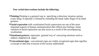 Non verbal interventions include the following:
Pointing:Pointing is a gestural way to specifying a direction, location, person,
event, thing. It typically is formed by extending the hand, index finger or by hand
gestures.
Facial expression with vocalization:Facial expressions are one of the more
important aspects of human communication that reflects true feelings. Some
variation in facial expression can also occur as a result of the accompanying
vocalization.
Emotional gestures: represents gestural way of conveying emotions such as
sadness, happiness & anger.
Conventional signs : conventional signs are widely recognized signs that signifies
a concept or idea that everyone in the society understands.
 