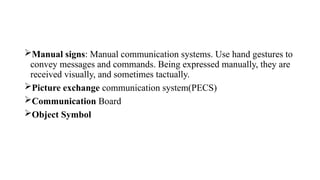 Manual signs: Manual communication systems. Use hand gestures to
convey messages and commands. Being expressed manually, they are
received visually, and sometimes tactually.
Picture exchange communication system(PECS)
Communication Board
Object Symbol
 