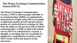 The Picture Exchange Communication
System (PECS):
The Picture Exchange Communication
System, or PECS, allows people with little or
no communication abilities to communicate
using pictures. People using PECS are taught
to approach another person and give them a
picture of a desired item in exchange for that
item. By doing so, the person is able to initiate
communication. A child or adult with autism
can use PECS to communicate a request, a
thought, or anything that can reasonably be
displayed or symbolized on a picture card.
PECS works well in the home or in the
classroom.
 