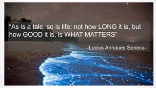 “As is a tale, so is life: not how LONG it is, but
how GOOD it is, is WHAT MATTERS”
-Lucius Annaues Seneca-
 