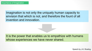Imagination is not only the uniquely human capacity to
envision that which is not, and therefore the fount of all
invention and innovation.
Speech by J.K. Rowling
Importance of Imagination
It is the power that enables us to empathize with humans
whose experiences we have never shared.
 
