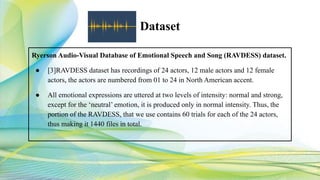 Dataset
Ryerson Audio-Visual Database of Emotional Speech and Song (RAVDESS) dataset.
● [3]RAVDESS dataset has recordings of 24 actors, 12 male actors and 12 female
actors, the actors are numbered from 01 to 24 in North American accent.
● All emotional expressions are uttered at two levels of intensity: normal and strong,
except for the ‘neutral’ emotion, it is produced only in normal intensity. Thus, the
portion of the RAVDESS, that we use contains 60 trials for each of the 24 actors,
thus making it 1440 files in total.
 
