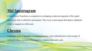 Mel Spectrogram
A Fast Fourier Transform is computed on overlapping windowed segments of the signal,
and we get what is called the spectrogram. This is just a spectrogram that depicts amplitude
which is mapped on a Mel scale.
Chroma
A Chroma vector is typically a 12-element feature vector indicating how much energy of
each pitch class is present in the signal in a standard chromatic scale.
 