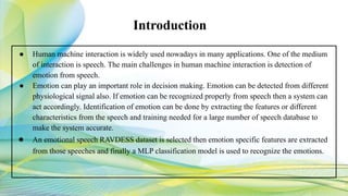 ● Human machine interaction is widely used nowadays in many applications. One of the medium
of interaction is speech. The main challenges in human machine interaction is detection of
emotion from speech.
● Emotion can play an important role in decision making. Emotion can be detected from different
physiological signal also. If emotion can be recognized properly from speech then a system can
act accordingly. Identification of emotion can be done by extracting the features or different
characteristics from the speech and training needed for a large number of speech database to
make the system accurate.
● An emotional speech RAVDESS dataset is selected then emotion specific features are extracted
from those speeches and finally a MLP classification model is used to recognize the emotions.
Introduction
 