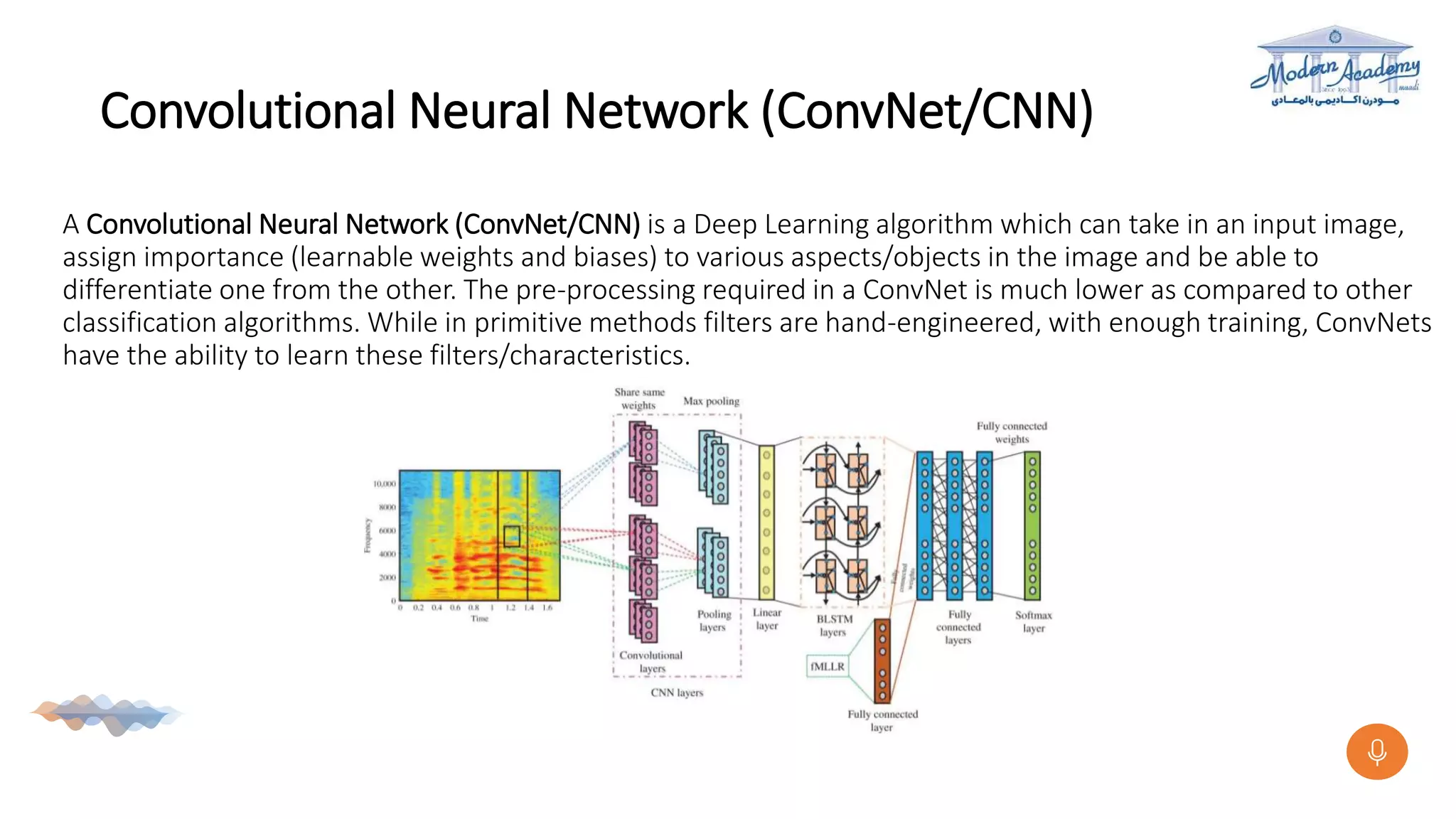 Convolutional Neural Network (ConvNet/CNN)
A Convolutional Neural Network (ConvNet/CNN) is a Deep Learning algorithm which can take in an input image,
assign importance (learnable weights and biases) to various aspects/objects in the image and be able to
differentiate one from the other. The pre-processing required in a ConvNet is much lower as compared to other
classification algorithms. While in primitive methods filters are hand-engineered, with enough training, ConvNets
have the ability to learn these filters/characteristics.
 