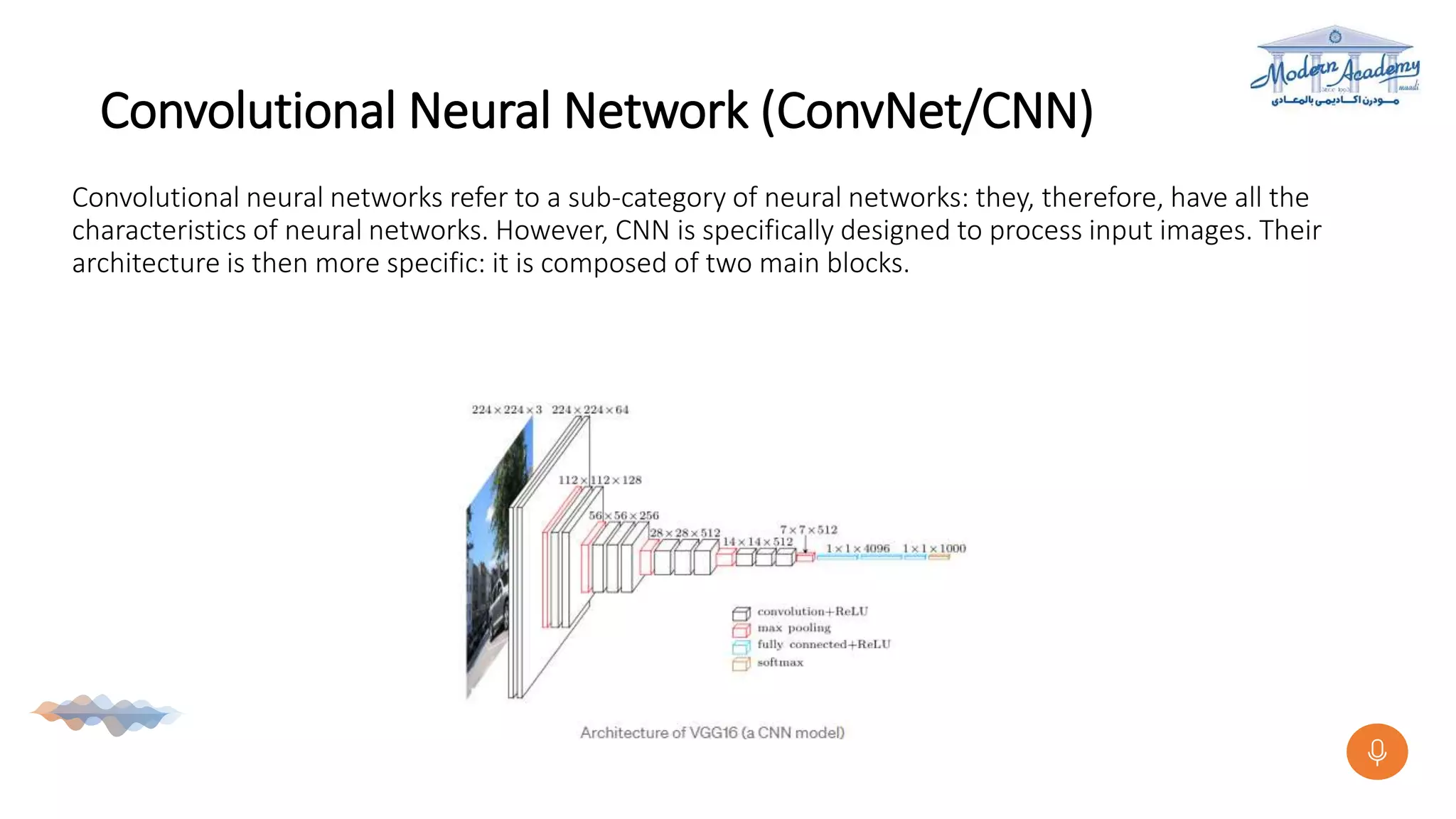 Convolutional Neural Network (ConvNet/CNN)
Convolutional neural networks refer to a sub-category of neural networks: they, therefore, have all the
characteristics of neural networks. However, CNN is specifically designed to process input images. Their
architecture is then more specific: it is composed of two main blocks.
 